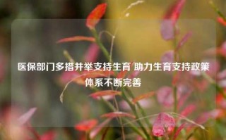 医保部门多措并举支持生育 助力生育支持政策体系不断完善