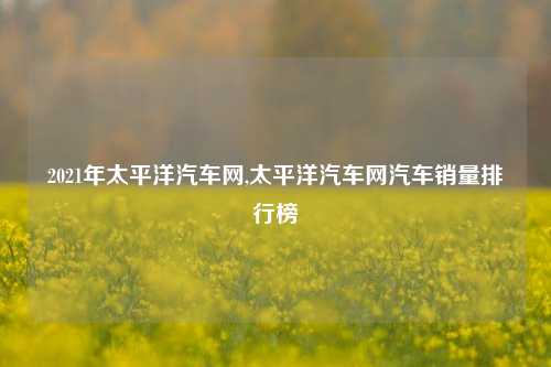 2021年太平洋汽车网,太平洋汽车网汽车销量排行榜-第1张图片-徐州汽车网