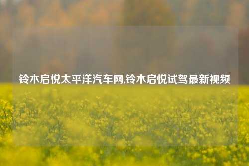 铃木启悦太平洋汽车网,铃木启悦试驾最新视频-第1张图片-徐州汽车网