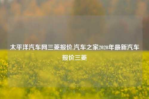 太平洋汽车网三菱报价,汽车之家2020年最新汽车报价三菱-第1张图片-徐州汽车网