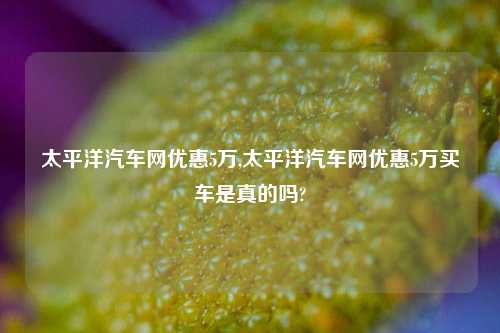 太平洋汽车网优惠5万,太平洋汽车网优惠5万买车是真的吗?-第1张图片-徐州汽车网