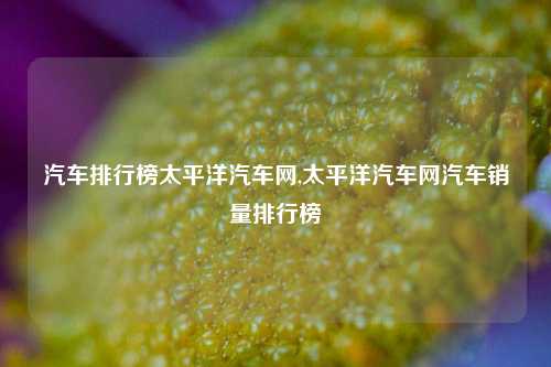 汽车排行榜太平洋汽车网,太平洋汽车网汽车销量排行榜-第1张图片-徐州汽车网