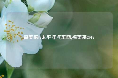 福美来f7太平洋汽车网,福美来2017-第1张图片-徐州汽车网