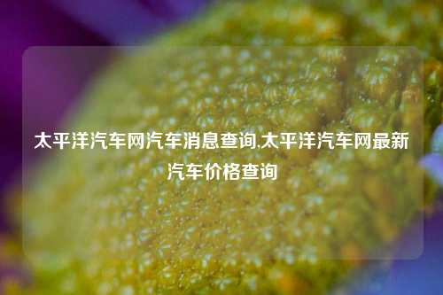 太平洋汽车网汽车消息查询,太平洋汽车网最新汽车价格查询-第1张图片-徐州汽车网