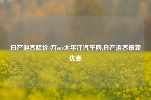 日产逍客降价8万suv太平洋汽车网,日产逍客最新优惠-第1张图片-徐州汽车网