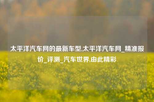 太平洋汽车网的最新车型,太平洋汽车网_精准报价_评测_汽车世界,由此精彩-第1张图片-徐州汽车网