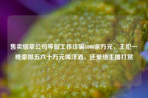 售卖烟草公司等假工作诈骗8000余万元，主犯一晚豪掷五六十万元喝洋酒，还爱给主播打赏-第1张图片-徐州汽车网