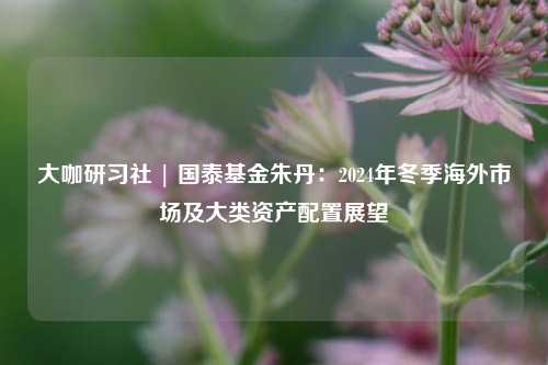 大咖研习社 | 国泰基金朱丹：2024年冬季海外市场及大类资产配置展望-第1张图片-徐州汽车网