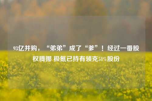 93亿并购，“弟弟”成了“爹”！经过一番股权腾挪 极氪已持有领克51%股份-第1张图片-徐州汽车网