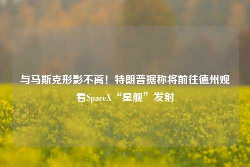 与马斯克形影不离！特朗普据称将前往德州观看SpaceX“星舰”发射-第1张图片-徐州汽车网