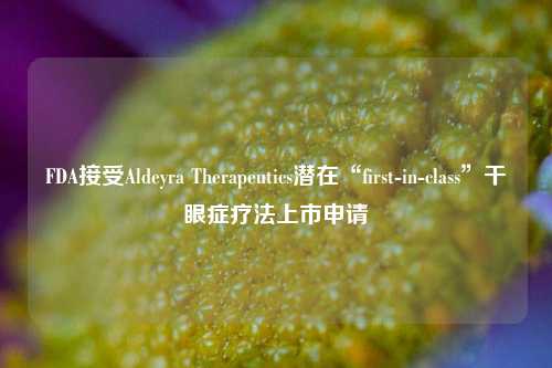 FDA接受Aldeyra Therapeutics潜在“first-in-class”干眼症疗法上市申请-第1张图片-徐州汽车网