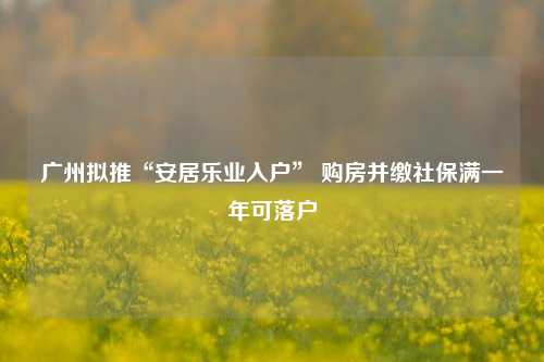 广州拟推“安居乐业入户” 购房并缴社保满一年可落户-第1张图片-徐州汽车网