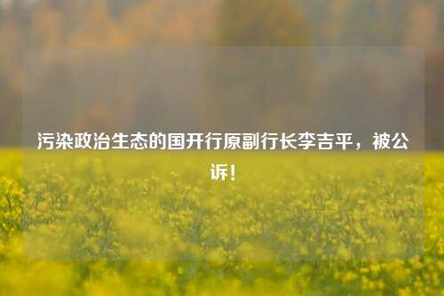 污染政治生态的国开行原副行长李吉平，被公诉！-第1张图片-徐州汽车网