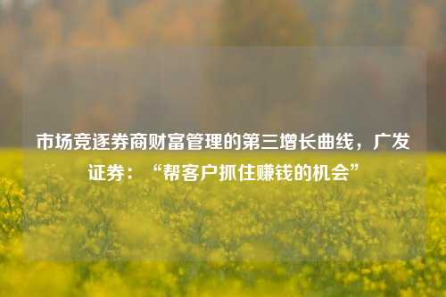 市场竞逐券商财富管理的第三增长曲线，广发证券：“帮客户抓住赚钱的机会”-第1张图片-徐州汽车网