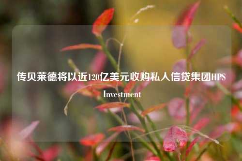 传贝莱德将以近120亿美元收购私人信贷集团HPS Investment-第1张图片-徐州汽车网